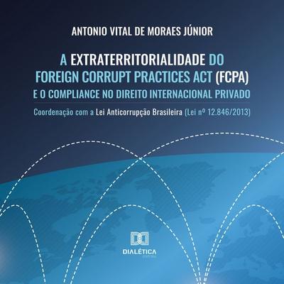 A Extraterritorialidade do Foreign Corrupt Practices Act (FCPA) e o Compliance no Direito Internacional Privado - Antonio Vital de Moraes Júnior,