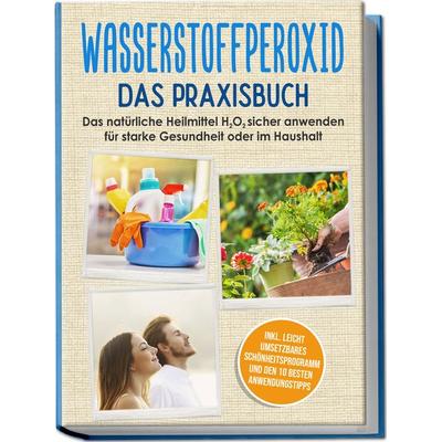 Wasserstoffperoxid - Das Praxisbuch: Das natürliche Heilmittel H2O2 sicher anwenden für starke Gesundheit oder im Haushalt inkl. leicht umsetzbares