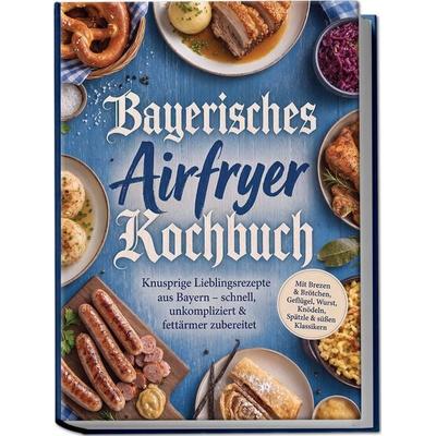 Bayerisches Airfryer Kochbuch: Knusprige Lieblingsrezepte aus Bayern – schnell, unkompliziert & fettärmer zubereitet. Mit Brezen & Brötchen, Geflügel,