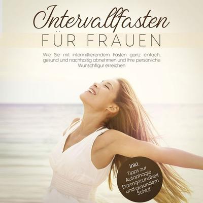 Intervallfasten für Frauen: Wie Sie mit intermittierendem Fasten ganz einfach, gesund und nachhaltig abnehmen und Ihre persönliche Wunschfigur