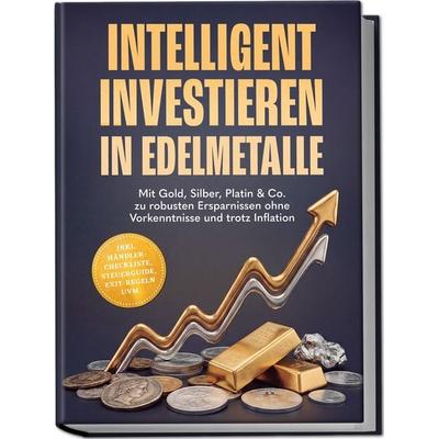 Intelligent investieren in Edelmetalle: Mit Gold, Silber, Platin & Co. zu robusten Ersparnissen ohne Vorkenntnisse und trotz Inflation – inkl.