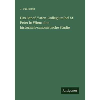 Das Beneficiaten-Collegium bei St. Peter in Wien: eine historisch-canonistische Studie, Taschenbuch von J. Paulicsek, Antigonos Verlag,