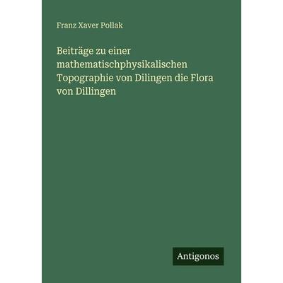 Beiträge zu einer mathematischphysikalischen Topographie von Dilingen die Flora von Dillingen, Taschenbuch von Franz Xaver Pollak, Antigonos Verlag,