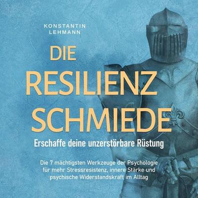 Die Resilienz Schmiede – Erschaffe deine unzerstörbare Rüstung: Die 7 mächtigsten Werkzeuge der Psychologie für mehr Stressresistenz, innere Stärke