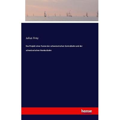 Das Projekt einer Fusion der schweizerischen Centralbahn und der schweizerischen Nordostbahn, Taschenbuch von Julius Frey, Hansebooks,