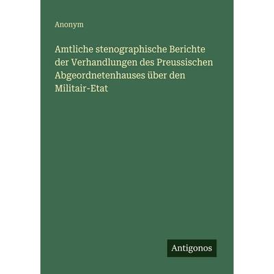 Amtliche stenographische Berichte der Verhandlungen des Preussischen Abgeordnetenhauses über den Militair-Etat, Taschenbuch von Anonym, Antigonos