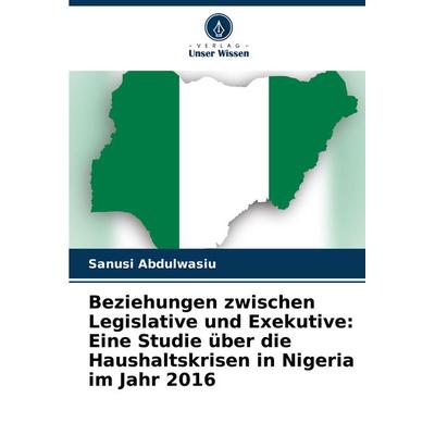 Beziehungen zwischen Legislative und Exekutive: Eine Studie über die Haushaltskrisen in Nigeria im Jahr 2016, Taschenbuch von Sanusi Abdulwasiu,