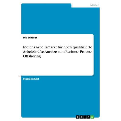 Indiens Arbeitsmarkt für hoch qualifizierte Arbeitskräfte. Anreize zum Business Process Offshoring, Taschenbuch von Iris Schüler, GRIN,