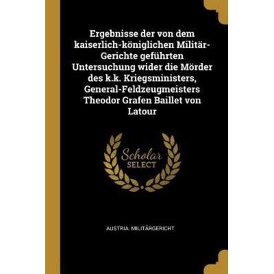 Ergebnisse Der Von Dem Kaiserlich-Königlichen Militär-Gerichte Geführten Untersuchung Wider Die Mörder Des K.K. Kriegsministers,