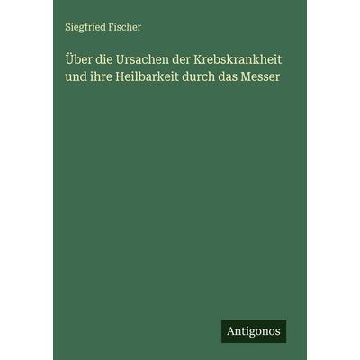 Über die Ursachen der Krebskrankheit und ihre Heilbarkeit durch das Messer, Gebundene Ausgabe von Siegfried Fischer, Antigonos Verlag,