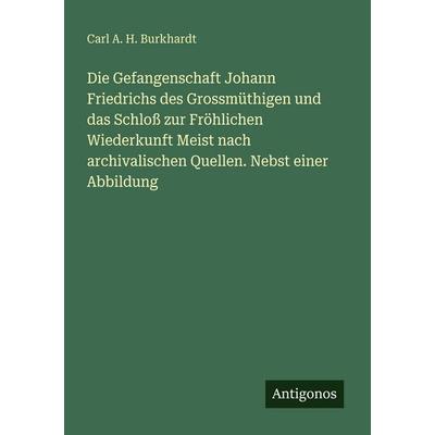Die Gefangenschaft Johann Friedrichs des Grossmüthigen und das Schloß zur Fröhlichen Wiederkunft Meist nach archivalischen Quellen. Nebst einer
