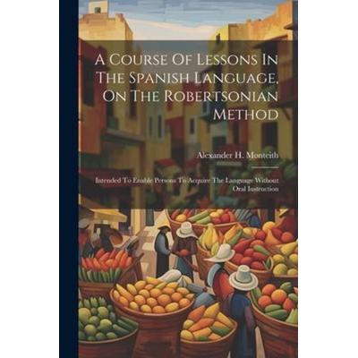 A Course Of Lessons In The Spanish Language, On The Robertsonian Method: Intended To Enable Persons To Acquire The Language Without Oral Instruction,