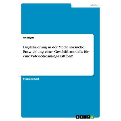 Digitalisierung in der Medienbranche. Entwicklung eines Geschäftsmodells für eine Video-Streaming-Plattform, Taschenbuch von Anonymous, GRIN,