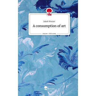 A consumption of art. Life is a Story - story.one, Gebundene Ausgabe von Jakob Wurzer, Storylution, 978-3-7115-6240-1