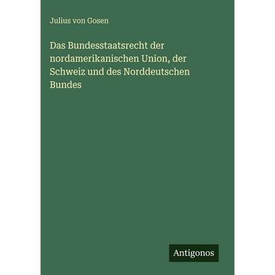 Das Bundesstaatsrecht der nordamerikanischen Union, der Schweiz und des Norddeutschen Bundes, Gebundene Ausgabe von Julius Gosen, Antigonos Verlag,