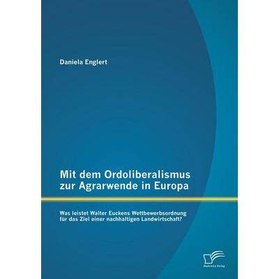 Mit dem Ordoliberalismus zur Agrarwende in Europa: Was leistet Walter Euckens Wettbewerbsordnung für das Ziel einer nachhaltigen Landwirtschaft?,