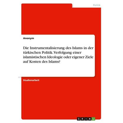 Die Instrumentalisierung des Islams in der türkischen Politik. Verfolgung einer islamistischen Ideologie oder eigener Ziele auf Kosten des Islams?,