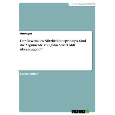 Der Beweis des Nützlichkeitsprinzips. Sind die Argumente von John Stuart Mill überzeugend?, Taschenbuch von Anonymous, GRIN, 978-3-668-21765-2