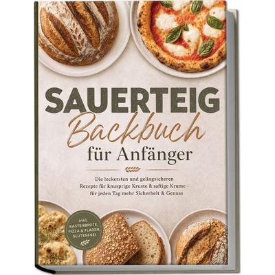 Sauerteig Backbuch für Anfänger: Die leckersten und gelingsicheren Rezepte für knusprige Kruste & saftige Krume - für jeden Tag mehr Sicherheit &