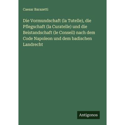 Die Vormundschaft (la Tutelle), die Pflegschaft (la Curatelle) und die Beistandschaft (le Conseil) nach dem Code Napoleon und dem badischen Landrecht,