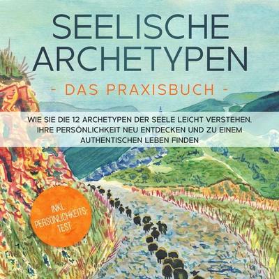 Seelische Archetypen - Das Praxisbuch: Wie Sie die 12 Archetypen der Seele leicht verstehen, Ihre Persönlichkeit neu entdecken und zu einem