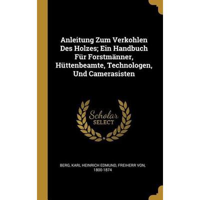 Anleitung Zum Verkohlen Des Holzes; Ein Handbuch Für Forstmänner, Hüttenbeamte, Technologen, Und Camerasisten, Gebundene Ausgabe von , Creative Media