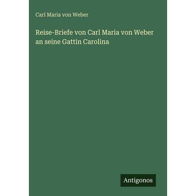 Reise-Briefe von Carl Maria von Weber an seine Gattin Carolina, Gebundene Ausgabe von Carl Maria Weber, Antigonos Verlag, 978-3-563-99667-6
