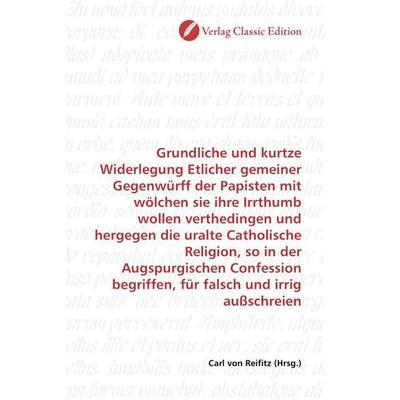 Grundliche und kurtze Widerlegung Etlicher gemeiner Gegenwürff der Papisten mit wölchen sie ihre Irrthumb wollen verthedingen und hergegen die uralte,