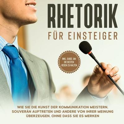 Rhetorik für Einsteiger: Wie Sie die Kunst der Kommunikation meistern, souverän auftreten und andere von Ihrer Meinung überzeugen, ohne dass sie es