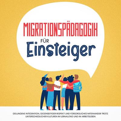 Migrationspädagogik für Einsteiger: Gelungene Integration, gegenseitiger Respekt und fürsorgliches Miteinander trotz unterschiedlicher Kulturen im