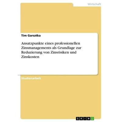 Ansatzpunkte eines professionellen Zinsmanagements als Grundlage zur Reduzierung von Zinsrisiken und Zinskosten, Taschenbuch von Tim Garsztka, GRIN,