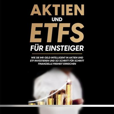 Aktien und ETFs für Einsteiger: Wie Sie Ihr Geld intelligent in Aktien und ETF investieren und so Schritt für Schritt finanzielle Freiheit erreichen -