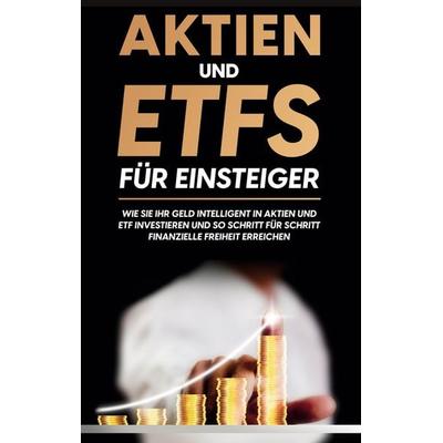 Aktien und ETFs für Einsteiger: Wie Sie Ihr Geld intelligent in Aktien und ETF investieren und so Schritt für Schritt finanzielle Freiheit erreichen,