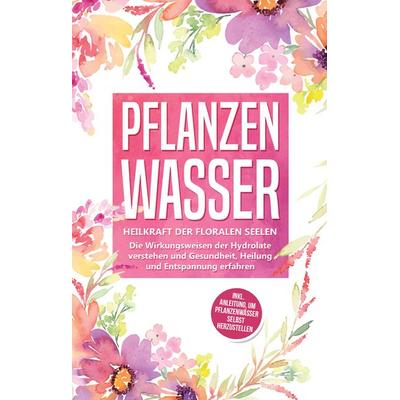 Pflanzenwasser: Heilkraft der floralen Seelen - Die Wirkungsweisen der Hydrolate verstehen und Gesundheit, Heilung und Entspannung erfahren inkl.