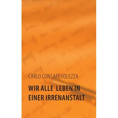 Wir alle leben in einer Irrenanstalt, Taschenbuch von Carlo Consapevolezza, BoD – Books on Demand, 978-3-8448-3034-7