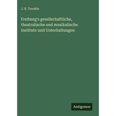 Freiburg's gesellschaftliche, theatralische und musikalische Institute und Unterhaltungen, Gebundene Ausgabe von J. B. Trenkle, Antigonos Verlag,