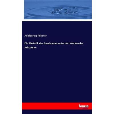 Die Rhetorik des Anaximenes unter den Werken des Aristoteles, Taschenbuch von Adalbert Ipfelkofer, Hansebooks, 978-3-348-12572-7