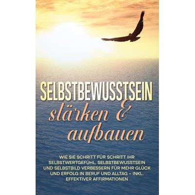Selbstbewusstsein stärken & aufbauen: Wie Sie Schritt für Schritt Ihr Selbstwertgefühl, Selbstbewusstsein und Selbstbild verbessern für mehr Glück und
