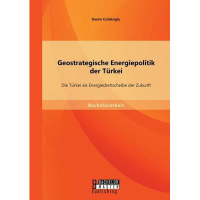 Geostrategische Energiepolitik der Türkei: Die Türkei als Energiedrehscheibe der Zukunft, Taschenbuch von Kasim Colakoglu, Bachelor + Master