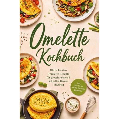 Omelette Kochbuch: Die leckersten Omelette Rezepte für proteinreichen & schnellen Genuss im Alltag - inkl. Asia-Styles, Soufflé-Omeletts, Dips uvm.,