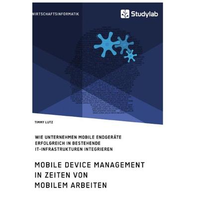 Mobile Device Management in Zeiten von mobilem Arbeiten. Wie Unternehmen mobile Endgeräte erfolgreich in bestehende IT-Infrastrukturen integrieren,