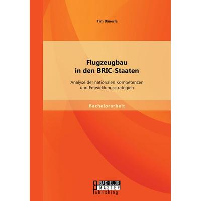 Flugzeugbau in den BRIC-Staaten: Analyse der nationalen Kompetenzen und Entwicklungsstrategien, Taschenbuch von Tim Bäuerle, Bachelor + Master