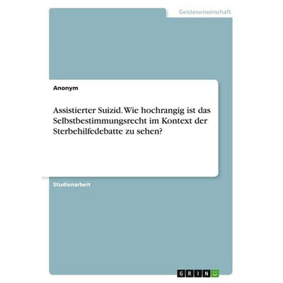 Assistierter Suizid. Wie hochrangig ist das Selbstbestimmungsrecht im Kontext der Sterbehilfedebatte zu sehen?, Taschenbuch von Anonymous, GRIN,