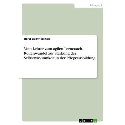 Vom Lehrer zum agilen Lerncoach. Rollenwandel zur Stärkung der Selbstwirksamkeit in der Pflegeausbildung, Taschenbuch von Horst Siegfried Kolb, GRIN,