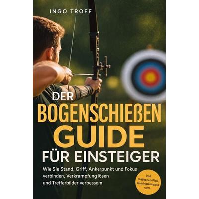 Der Bogenschießen Guide für Einsteiger: Wie Sie Stand, Griff, Ankerpunkt und Fokus verbinden, Verkrampfung lösen und Trefferbilder verbessern - inkl.