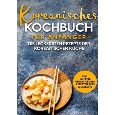 Koreanisches Kochbuch für Anfänger: Die leckersten Rezepte der koreanischen Küche | inkl. Suppen, vegetarischen Rezepten, Dips & Desserts, Gebundene