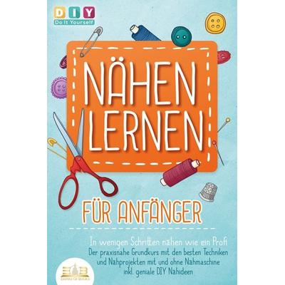 NÄHEN LERNEN FÜR ANFÄNGER - In wenigen Schritten nähen wie ein Profi: Der praxisnahe Grundkurs mit den besten Techniken und Nähprojekten mit und ohne