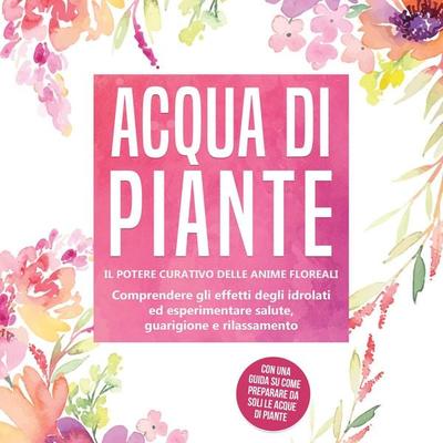 Acqua di piante: Il potere curativo delle anime floreali - Comprendere gli effetti degli idrolati ed esperimentare salute, guarigione e rilassamento,