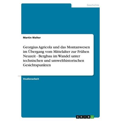 Georgius Agricola und das Montanwesen im Übergang vom Mittelalter zur Frühen Neuzeit - Bergbau im Wandel unter technischen und umwelthistorischen