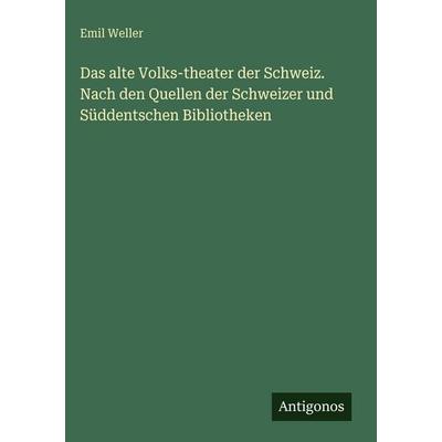 Das alte Volks-theater der Schweiz. Nach den Quellen der Schweizer und Süddentschen Bibliotheken, Gebundene Ausgabe von Emil Weller, Antigonos Verlag,